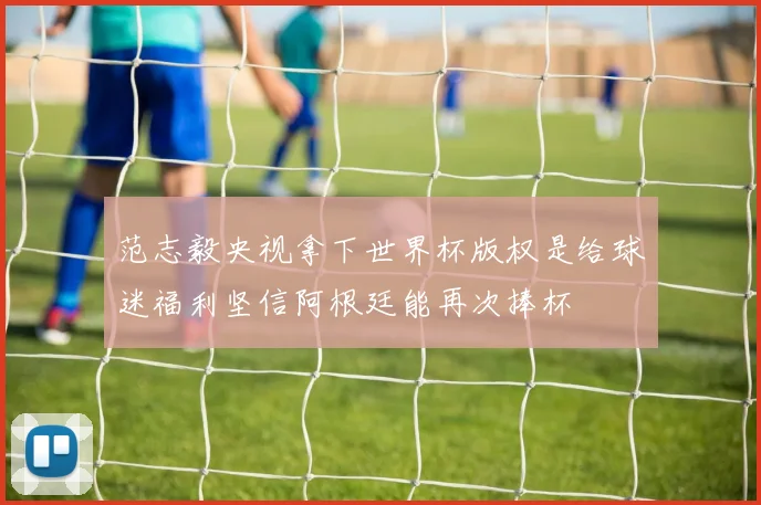 范志毅央视拿下世界杯版权是给球迷福利坚信阿根廷能再次捧杯